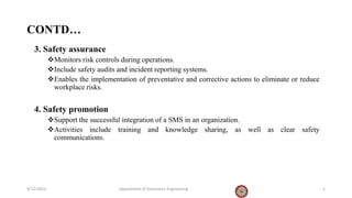 CONTD…
3. Safety assurance
Monitors risk controls during operations.
Include safety audits and incident reporting systems.
Enables the implementation of preventative and corrective actions to eliminate or reduce
workplace risks.
4. Safety promotion
Support the successful integration of a SMS in an organization.
Activities include training and knowledge sharing, as well as clear safety
communications.
9/12/2023 Department of Geomatics Engineering 5
 
