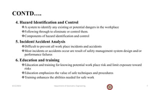 CONTD….
4. Hazard Identification and Control
A system to identify any existing or potential dangers in the workplace
Following through to eliminate or control them.
Components of hazard identification and control
5. Incident/Accident Analysis
Difficult to prevent all work place incidents and accidents
Most incidents or accidents occur are result of safety management system design and/or
performance failures
6. Education and training
Education and training for knowing potential work place risk and limit exposure toward
risks
Education emphasizes the value of safe techniques and procedures
Training enhances the abilities needed for safe work
9/12/2023 Department of Geomatics Engineering 7
 