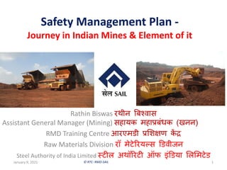 © RTC- RMD-SAIL
Safety Management Plan -
Journey in Indian Mines & Element of it
January 9, 2021 1
Rathin Biswas रथीन बिश्वास
Assistant General Manager (Mining) सहायक महाप्रिंधक (खनन)
RMD Training Centre आरएमडी प्रशिऺण कें द्र
Raw Materials Division रॉ मेटेररयल्स डडवीजन
Steel Authority of India Limited स्टीऱ अथॉररटी ऑफ इंडडया शऱशमटेड
 