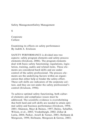 Safety ManagementSafety Management
S
Corporate
Culture
Examining its effects on safety performance
By Judith A. Erickson
SAFETY PERFORMANCE is divided into two
aspects: safety program elements and safety process
elements (Erickson, 2006). The program elements
deal with basic safety functioning: regulations, legis-
lation, training, audits and related items. These ele-
ments are considered hard skills and are under
control of the safety professional. The process ele-
ments are the underlying factors within an organi-
zation that either help or hinder the safety effort.
These soft skills are indicators of the corporate cul-
ture, and they are not under the safety professional’s
control (Erickson, 1994).
To achieve optimal safety functioning, both cultur-
al elements and compliance issues must be
addressed. The scientific evidence is overwhelming
that both hard and soft skills are needed to attain opti-
mal safety and business performance (Erickson, 1994;
2001; Shannon, Mayr & Haines, 1997; DeJoy, Schaffer,
Wilson, et al., 2003; Vredenburgh, 2002; Zohar &
Luria, 2004; Parker, Axtell & Turner, 2001; Hofmann &
Morgeson, 1999; Hofmann, Morgeson & Gerras, 2003;
 