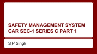 SAFETY MANAGEMENT SYSTEM
CAR SEC-1 SERIES C PART 1
S P Singh
 