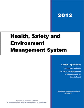 2012



       Health, Safety and
       Environment
       Management System

                                                                                          Safety Department
                                                                                              Corporate Offices
                                                                                        PT. Berca Hardayaperkasa
                                                                                               Jl. Abdul Muis.no 62
                                                                                                      Jakarta Pusat




                                                                                     “a company committed to safety
                                                                                              excellence”



                  Paper copies are uncontrolled. © BHP 2012
No reproduction in any form without the written permission of the copyright owner.
 