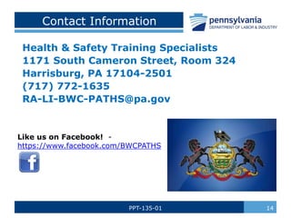 PPT-135-01 14
Contact Information
Health & Safety Training Specialists
1171 South Cameron Street, Room 324
Harrisburg, PA 17104-2501
(717) 772-1635
RA-LI-BWC-PATHS@pa.gov
Like us on Facebook! -
https://www.facebook.com/BWCPATHS
 