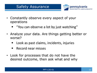 PPT-135-01 11
Safety Assurance
• Constantly observe every aspect of your
operations
 “You can observe a lot by just watching”
• Analyze your data. Are things getting better or
worse?
 Look as past claims, incidents, injuries
 Record near misses
• Look for processes that do not have the
desired outcome, then ask what and why
 