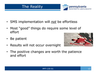 PPT-135-01 13
The Reality
• SMS implementation will not be effortless
• Most “good” things do require some level of
effort
• Be patient
• Results will not occur overnight
• The positive changes are worth the patience
and effort
 