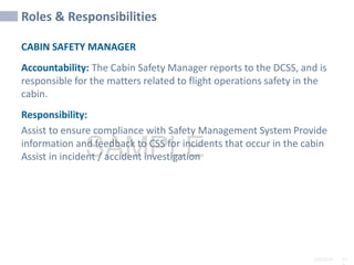 2/6/2024 10
SAMPLE
Roles & Responsibilities
CABIN SAFETY MANAGER
Accountability: The Cabin Safety Manager reports to the DCSS, and is
responsible for the matters related to flight operations safety in the
cabin.
Responsibility:
Assist to ensure compliance with Safety Management System Provide
information and feedback to CSS for incidents that occur in the cabin
Assist in incident / accident investigation
 