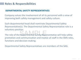 2/6/2024 10
SAMPLE
Roles & Responsibilities
DEPARTMENTAL SAFETY REPRESENTATIVES
Company values the involvement of all its personnel with a view of
improving both safety management and safety culture.
Each departmental head shall nominate Departmental Safety
Representative(s). The Departmental Safety Representative role is a
voluntary position.
The role of the Departmental Safety Representative will help safety
promotion and communication and involve all staff in the SMS roles,
functions and decision making.
Departmental Safety Representatives are members of the SAG.
 