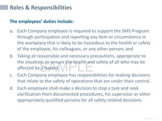 2/6/2024 10
SAMPLE
Roles & Responsibilities
The employees’ duties include:
a. Each Company employee is required to support the SMS Program
through participation and reporting any item or circumstance in
the workplace that is likely to be hazardous to the health or safety
of the employee, his colleagues, or any other person; and
b. Taking all reasonable and necessary precautions, appropriate to
the situation, to ensure the health and safety of all who may be
affected by a hazard.
c. Each Company employee has responsibilities for making decisions
that relate to the safety of operations that are under their control.
d. Each employee shall make a decision to stop a task and seek
clarification from documented procedures, his supervisor or other
appropriately qualified persons for all safety related decisions.
 