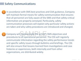2/6/2024 10
SAMPLE
Safety Communications
In accordance with SMS best practices and CAA guidance, Company
will maintain formal means for safety communication that ensures
that all personnel are fully aware of the SMS and that safety-critical
information are properly conveyed. Particularly, safety
communication processes will explain why particular safety actions
are taken and why safety procedures are introduced and changed.
Company will communicate the airline’s SMS objectives and
procedures to all operational personnel. The CSS will regularly
communicate information regarding the safety performance trends
and specific safety issues through bulletins and briefings. The CSS
will also ensure that lessons learned from investigations and case
histories or experiences, both internally and from other
organizations, are distributed widely.
1
2
 