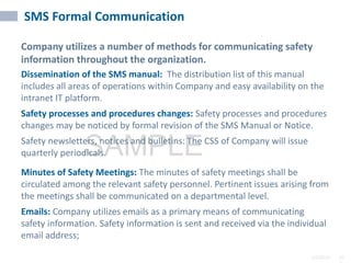 2/6/2024 10
SAMPLE
SMS Formal Communication
Company utilizes a number of methods for communicating safety
information throughout the organization.
Dissemination of the SMS manual: The distribution list of this manual
includes all areas of operations within Company and easy availability on the
intranet IT platform.
Safety processes and procedures changes: Safety processes and procedures
changes may be noticed by formal revision of the SMS Manual or Notice.
Safety newsletters, notices and bulletins: The CSS of Company will issue
quarterly periodicals.
Minutes of Safety Meetings: The minutes of safety meetings shall be
circulated among the relevant safety personnel. Pertinent issues arising from
the meetings shall be communicated on a departmental level.
Emails: Company utilizes emails as a primary means of communicating
safety information. Safety information is sent and received via the individual
email address;
 