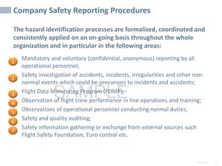2/6/2024 10
SAMPLE
Company Safety Reporting Procedures
The hazard identification processes are formalized, coordinated and
consistently applied on an on-going basis throughout the whole
organization and in particular in the following areas:
• Mandatory and voluntary (confidential, anonymous) reporting by all
operational personnel;
• Safety investigation of accidents, incidents, irregularities and other non-
normal events which could be precursors to incidents and accidents;
• Flight Data Monitoring Program (FDMP);
• Observation of flight crew performance in line operations and training;
• Observations of operational personnel conducting normal duties;
• Safety and quality auditing;
• Safety information gathering or exchange from external sources such
Flight Safety Foundation, Euro control etc.
1
2
3
4
5
6
7
 