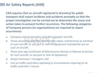 2/6/2024 11
SAMPLE
Air Safety Reports (ASR)
CAA requires that an aircraft registered in (Country) for public
transport shall report incidents and accidents promptly so that the
proper investigation can be carried out to determine the cause and
action taken to prevent further recurrence. The following categories
of Company persons (or organizations) are required to report
occurrences:
a. Company and commanders of public transport aircraft;
b. Those concerned with the manufacture, repair, maintenance or overhaul
of such aircraft, or any part or item of equipment intended for use on
such an aircraft;
c. Those who sign Certificates of Maintenance Review or Release to Service
for such aircraft, or any part or item of equipment;
d. Airport licensees / managers; and
e. Civil air traffic controllers operating in circumstances requiring an air
traffic controller’s license.
 