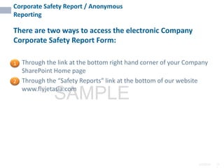 2/6/2024 11
SAMPLE
Corporate Safety Report / Anonymous
Reporting
There are two ways to access the electronic Company
Corporate Safety Report Form:
• Through the link at the bottom right hand corner of your Company
SharePoint Home page
• Through the “Safety Reports” link at the bottom of our website
www.flyjetasia.com
1
2
 