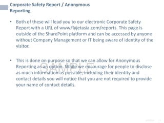 2/6/2024 11
SAMPLE
Corporate Safety Report / Anonymous
Reporting
• Both of these will lead you to our electronic Corporate Safety
Report with a URL of www.flyjetasia.com/reports. This page is
outside of the SharePoint platform and can be accessed by anyone
without Company Management or IT being aware of identity of the
visitor.
• This is done on purpose so that we can allow for Anonymous
Reporting as an option. While we encourage for people to disclose
as much information as possible, including their identity and
contact details you will notice that you are not required to provide
your name of contact details.
 
