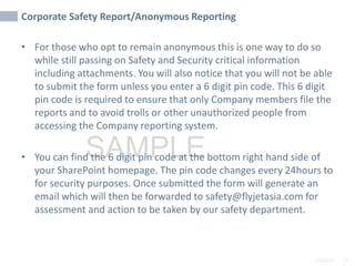 2/6/2024 11
SAMPLE
Corporate Safety Report/Anonymous Reporting
• For those who opt to remain anonymous this is one way to do so
while still passing on Safety and Security critical information
including attachments. You will also notice that you will not be able
to submit the form unless you enter a 6 digit pin code. This 6 digit
pin code is required to ensure that only Company members file the
reports and to avoid trolls or other unauthorized people from
accessing the Company reporting system.
• You can find the 6 digit pin code at the bottom right hand side of
your SharePoint homepage. The pin code changes every 24hours to
for security purposes. Once submitted the form will generate an
email which will then be forwarded to safety@flyjetasia.com for
assessment and action to be taken by our safety department.
 