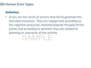 2/6/2024 19
SAMPLE
Human Error Types
Definition
• Errors are the result of actions that fail to generate the
intended outcomes. They are categorized according to
the cognitive processes involved towards the goal of the
action and according to whether they are related to
planning or execution of the activity.
 