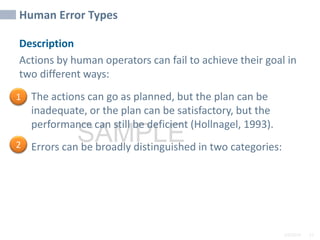 2/6/2024 22
SAMPLE
Human Error Types
Description
Actions by human operators can fail to achieve their goal in
two different ways:
• The actions can go as planned, but the plan can be
inadequate, or the plan can be satisfactory, but the
performance can still be deficient (Hollnagel, 1993).
• Errors can be broadly distinguished in two categories:
1
2
 