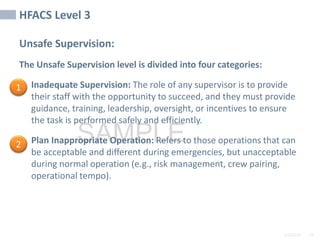 2/6/2024 29
SAMPLE
HFACS Level 3
Unsafe Supervision:
The Unsafe Supervision level is divided into four categories:
• Inadequate Supervision: The role of any supervisor is to provide
their staff with the opportunity to succeed, and they must provide
guidance, training, leadership, oversight, or incentives to ensure
the task is performed safely and efficiently.
• Plan Inappropriate Operation: Refers to those operations that can
be acceptable and different during emergencies, but unacceptable
during normal operation (e.g., risk management, crew pairing,
operational tempo).
1
2
 