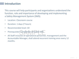 2/6/2024 3
SAMPLE
Introduction
This course will help participants and organizations understand the
function, role and importance of developing and implementing
a Safety Management System (SMS).
• Location: Classroom course
• Duration: 1 days (7 hours)
• Recommended level: All
• Prerequisites: Completion of Initial SMS
• All Staff inclusive of operational personnel, management and the
Accountable Manager, shall attend recurrent training once every 12
months.
 