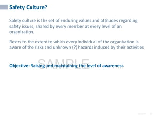 2/6/2024 32
SAMPLE
32
Safety Culture?
Safety culture is the set of enduring values and attitudes regarding
safety issues, shared by every member at every level of an
organization.
Refers to the extent to which every individual of the organization is
aware of the risks and unknown (?) hazards induced by their activities
Objective: Raising and maintaining the level of awareness
32
 
