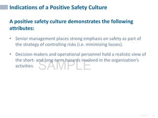 2/6/2024 36
SAMPLE
Indications of a Positive Safety Culture
A positive safety culture demonstrates the following
attributes:
• Senior management places strong emphasis on safety as part of
the strategy of controlling risks (i.e. minimizing losses).
• Decision-makers and operational personnel hold a realistic view of
the short- and long-term hazards involved in the organization’s
activities.
 
