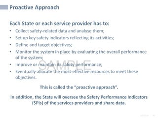 2/6/2024 40
SAMPLE
Proactive Approach
Each State or each service provider has to:
• Collect safety-related data and analyse them;
• Set up key safety indicators reflecting its activities;
• Define and target objectives;
• Monitor the system in place by evaluating the overall performance
of the system;
• Improve or maintain its safety performance;
• Eventually allocate the most-effective resources to meet these
objectives.
This is called the “proactive approach”.
In addition, the State will oversee the Safety Performance Indicators
(SPIs) of the services providers and share data.
40
 
