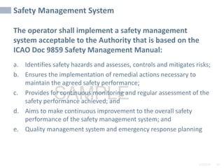 2/6/2024 45
SAMPLE
Safety Management System
The operator shall implement a safety management
system acceptable to the Authority that is based on the
ICAO Doc 9859 Safety Management Manual:
a. Identifies safety hazards and assesses, controls and mitigates risks;
b. Ensures the implementation of remedial actions necessary to
maintain the agreed safety performance;
c. Provides for continuous monitoring and regular assessment of the
safety performance achieved; and
d. Aims to make continuous improvement to the overall safety
performance of the safety management system; and
e. Quality management system and emergency response planning
 