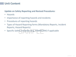 Unit Content
2/6/2024 47
SAMPLE
Update on Safety Reporting and Revised Procedures:
• Hazards
• Importance of reporting hazards and incidents
• Procedures of reporting hazards
• Types of Hazard Reporting forms (Mandatory Reports, Incident
Reports, Hazard Reports)
• Specific Safety Initiatives (e.g. FDMP/CRM) if applicable
 