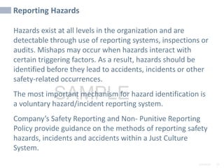 2/6/2024 51
SAMPLE
Reporting Hazards
Hazards exist at all levels in the organization and are
detectable through use of reporting systems, inspections or
audits. Mishaps may occur when hazards interact with
certain triggering factors. As a result, hazards should be
identified before they lead to accidents, incidents or other
safety-related occurrences.
The most important mechanism for hazard identification is
a voluntary hazard/incident reporting system.
Company’s Safety Reporting and Non- Punitive Reporting
Policy provide guidance on the methods of reporting safety
hazards, incidents and accidents within a Just Culture
System.
 
