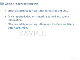 2/6/2024 52
SAMPLE
Why is it Important to Report?
• Effective safety reporting is the cornerstone of SMS.
• Once reported, data on hazards is turned into safety
information.
• Effective safety reporting is therefore the Gate for Safety
Data Acquisition.
 