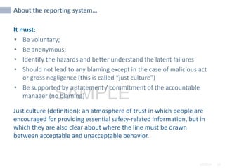 2/6/2024 53
SAMPLE
About the reporting system…
It must:
• Be voluntary;
• Be anonymous;
• Identify the hazards and better understand the latent failures
• Should not lead to any blaming except in the case of malicious act
or gross negligence (this is called “just culture”)
• Be supported by a statement / commitment of the accountable
manager (no blaming)
Just culture (definition): an atmosphere of trust in which people are
encouraged for providing essential safety-related information, but in
which they are also clear about where the line must be drawn
between acceptable and unacceptable behavior.
 