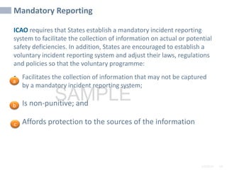 2/6/2024 54
SAMPLE
Mandatory Reporting
ICAO requires that States establish a mandatory incident reporting
system to facilitate the collection of information on actual or potential
safety deficiencies. In addition, States are encouraged to establish a
voluntary incident reporting system and adjust their laws, regulations
and policies so that the voluntary programme:
• Facilitates the collection of information that may not be captured
by a mandatory incident reporting system;
• Is non-punitive; and
• Affords protection to the sources of the information
a
b
c
 