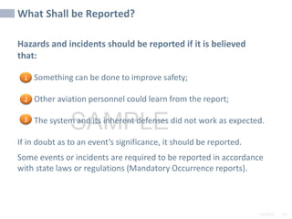 2/6/2024 56
SAMPLE
Hazards and incidents should be reported if it is believed
that:
• Something can be done to improve safety;
• Other aviation personnel could learn from the report;
• The system and its inherent defenses did not work as expected.
If in doubt as to an event’s significance, it should be reported.
Some events or incidents are required to be reported in accordance
with state laws or regulations (Mandatory Occurrence reports).
What Shall be Reported?
1
2
3
 