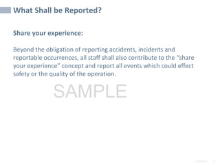 2/6/2024 57
SAMPLE
Share your experience:
Beyond the obligation of reporting accidents, incidents and
reportable occurrences, all staff shall also contribute to the “share
your experience” concept and report all events which could effect
safety or the quality of the operation.
What Shall be Reported?
 