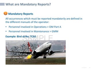 2/6/2024 58
SAMPLE
Mandatory Reports
All occurrences which must be reported mandatorily are defined in
the different manuals of the operator:
• Personnel involved in Operations > OM Part A
• Personnel involved in Maintenance > GMM
Example: Bird strike, TCAS
What are Mandatory Reports?
1
 
