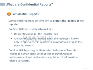 2/6/2024 60
SAMPLE
Confidential Reports
Confidential reporting systems aim to protect the identity of the
reporter.
Confidentiality is usually achieved by :
• De-identification (of the reporter) and
• Any identifying information about the reporter is known
only to “gatekeepers” in order to allow for follow-up in the
reported event(s).
Confidential Reporting facilitates the disclosure of hazards
leading to human error, without fear of punishment or
embarrassment and enable wide acquisition of information
related to hazards.
What are Confidential Reports?
3
 