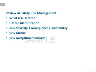 2/6/2024 65
SAMPLE
Review of Safety Risk Management:
• What is a Hazard?
• Hazard identification
• Risk Severity, Consequences, Tolerability
• Risk Matrix
• Risk mitigation measures
 