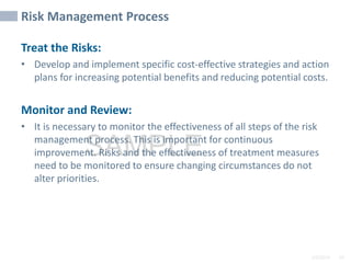 2/6/2024 69
SAMPLE
Risk Management Process
Treat the Risks:
• Develop and implement specific cost-effective strategies and action
plans for increasing potential benefits and reducing potential costs.
Monitor and Review:
• It is necessary to monitor the effectiveness of all steps of the risk
management process. This is important for continuous
improvement. Risks and the effectiveness of treatment measures
need to be monitored to ensure changing circumstances do not
alter priorities.
 