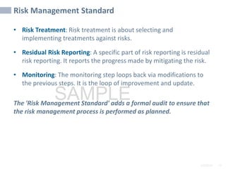 2/6/2024 72
SAMPLE
Risk Management Standard
• Risk Treatment: Risk treatment is about selecting and
implementing treatments against risks.
• Residual Risk Reporting: A specific part of risk reporting is residual
risk reporting. It reports the progress made by mitigating the risk.
• Monitoring: The monitoring step loops back via modifications to
the previous steps. It is the loop of improvement and update.
The 'Risk Management Standard' adds a formal audit to ensure that
the risk management process is performed as planned.
 