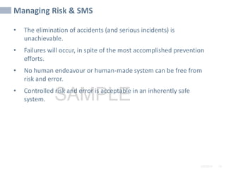 2/6/2024 74
SAMPLE
Managing Risk & SMS
• The elimination of accidents (and serious incidents) is
unachievable.
• Failures will occur, in spite of the most accomplished prevention
efforts.
• No human endeavour or human-made system can be free from
risk and error.
• Controlled risk and error is acceptable in an inherently safe
system.
 