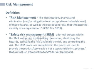2/6/2024 76
SAMPLE
Risk Management
Definition
• “Risk Management - The identification, analysis and
elimination (and/or mitigation to an acceptable or tolerable level)
of those hazards, as well as the subsequent risks, that threaten the
viability of an organisation.” (ICAO Doc 9859).
• “Safety risk management (SRM) - a formal process within
the SMS composed of describing the system, identifying the
hazards, assessing the risk, analysing the risk, and controlling the
risk. The SRM process is embedded in the processes used to
provide the product/service; it is not a separate/distinct process.”
(FAA AC120-92, Introduction to SMS for Air Operators).
 