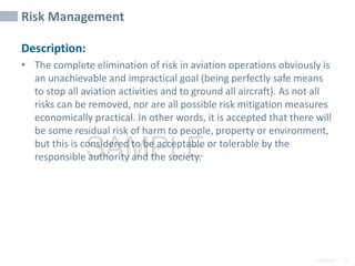 2/6/2024 77
SAMPLE
Risk Management
Description:
• The complete elimination of risk in aviation operations obviously is
an unachievable and impractical goal (being perfectly safe means
to stop all aviation activities and to ground all aircraft). As not all
risks can be removed, nor are all possible risk mitigation measures
economically practical. In other words, it is accepted that there will
be some residual risk of harm to people, property or environment,
but this is considered to be acceptable or tolerable by the
responsible authority and the society.
 