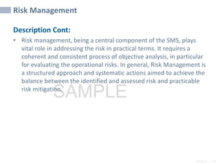 2/6/2024 78
SAMPLE
Risk Management
Description Cont:
• Risk management, being a central component of the SMS, plays
vital role in addressing the risk in practical terms. It requires a
coherent and consistent process of objective analysis, in particular
for evaluating the operational risks. In general, Risk Management is
a structured approach and systematic actions aimed to achieve the
balance between the identified and assessed risk and practicable
risk mitigation.
 