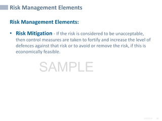 2/6/2024 80
SAMPLE
Risk Management Elements
Risk Management Elements:
• Risk Mitigation - If the risk is considered to be unacceptable,
then control measures are taken to fortify and increase the level of
defences against that risk or to avoid or remove the risk, if this is
economically feasible.
 