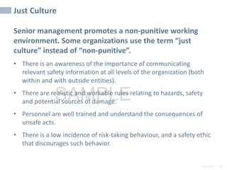 2/6/2024 90
SAMPLE
Just Culture
Senior management promotes a non-punitive working
environment. Some organizations use the term “just
culture” instead of “non-punitive”.
• There is an awareness of the importance of communicating
relevant safety information at all levels of the organization (both
within and with outside entities).
• There are realistic and workable rules relating to hazards, safety
and potential sources of damage.
• Personnel are well trained and understand the consequences of
unsafe acts.
• There is a low incidence of risk-taking behaviour, and a safety ethic
that discourages such behavior.
 
