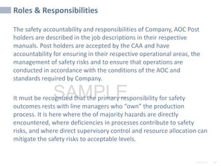 2/6/2024 94
SAMPLE
Roles & Responsibilities
The safety accountability and responsibilities of Company, AOC Post
holders are described in the job descriptions in their respective
manuals. Post holders are accepted by the CAA and have
accountability for ensuring in their respective operational areas, the
management of safety risks and to ensure that operations are
conducted in accordance with the conditions of the AOC and
standards required by Company.
It must be recognized that the primary responsibility for safety
outcomes rests with line managers who “own” the production
process. It is here where the of majority hazards are directly
encountered, where deficiencies in processes contribute to safety
risks, and where direct supervisory control and resource allocation can
mitigate the safety risks to acceptable levels.
 