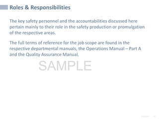 2/6/2024 95
SAMPLE
Roles & Responsibilities
The key safety personnel and the accountabilities discussed here
pertain mainly to their role in the safety production or promulgation
of the respective areas.
The full terms of reference for the job scope are found in the
respective departmental manuals, the Operations Manual – Part A
and the Quality Assurance Manual.
 