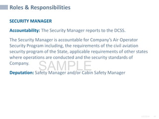 2/6/2024 99
SAMPLE
Roles & Responsibilities
SECURITY MANAGER
Accountability: The Security Manager reports to the DCSS.
The Security Manager is accountable for Company’s Air Operator
Security Program including, the requirements of the civil aviation
security program of the State, applicable requirements of other states
where operations are conducted and the security standards of
Company.
Deputation: Safety Manager and/or Cabin Safety Manager
 
