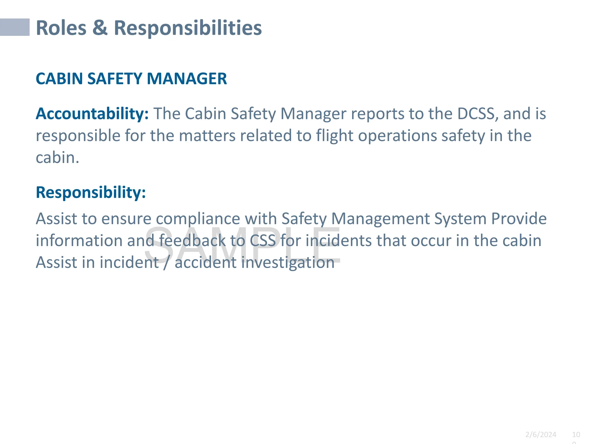2/6/2024 10
SAMPLE
Roles & Responsibilities
CABIN SAFETY MANAGER
Accountability: The Cabin Safety Manager reports to the DCSS, and is
responsible for the matters related to flight operations safety in the
cabin.
Responsibility:
Assist to ensure compliance with Safety Management System Provide
information and feedback to CSS for incidents that occur in the cabin
Assist in incident / accident investigation
 