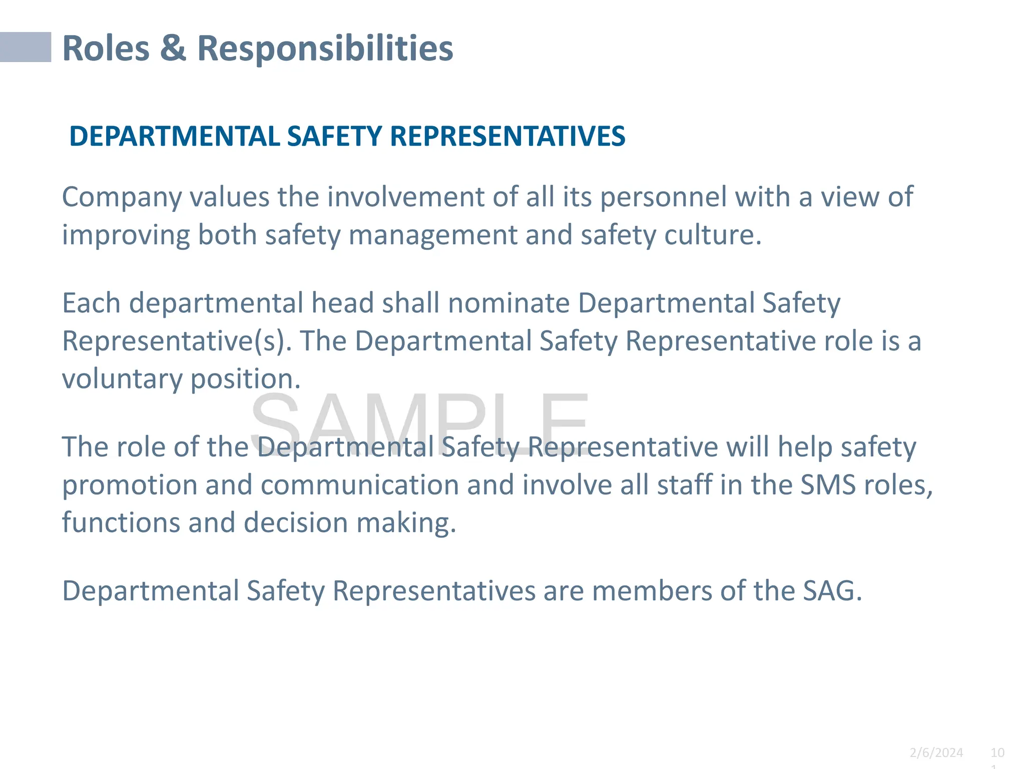 2/6/2024 10
SAMPLE
Roles & Responsibilities
DEPARTMENTAL SAFETY REPRESENTATIVES
Company values the involvement of all its personnel with a view of
improving both safety management and safety culture.
Each departmental head shall nominate Departmental Safety
Representative(s). The Departmental Safety Representative role is a
voluntary position.
The role of the Departmental Safety Representative will help safety
promotion and communication and involve all staff in the SMS roles,
functions and decision making.
Departmental Safety Representatives are members of the SAG.
 